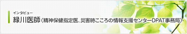 インタビュー 緑川医師 (精神保健指定医、災害時こころの情報支援センターDPAT事務局)